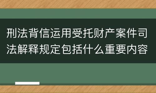 刑法背信运用受托财产案件司法解释规定包括什么重要内容
