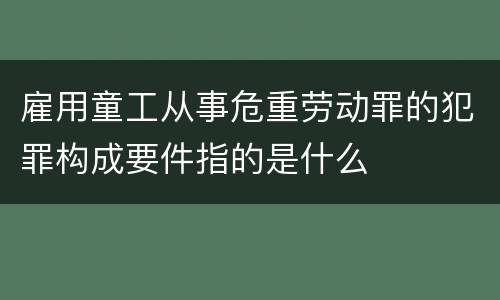 雇用童工从事危重劳动罪的犯罪构成要件指的是什么
