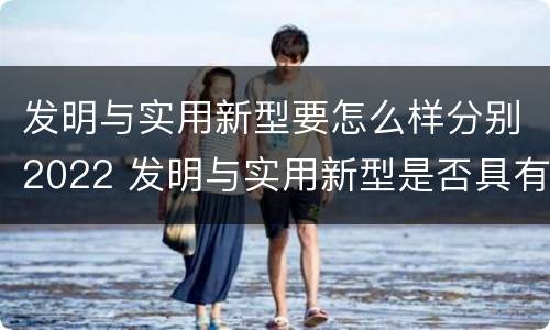 发明与实用新型要怎么样分别2022 发明与实用新型是否具有实用性