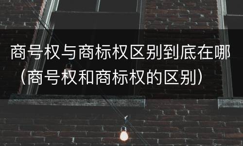 商号权与商标权区别到底在哪(商号权和商标权的区别)