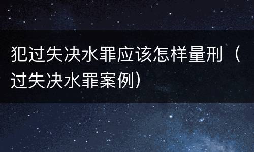 犯过失决水罪应该怎样量刑（过失决水罪案例）