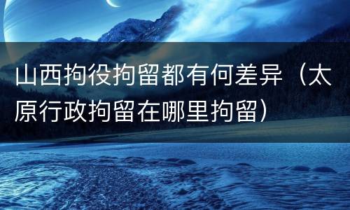 山西拘役拘留都有何差异（太原行政拘留在哪里拘留）