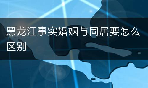 黑龙江事实婚姻与同居要怎么区别