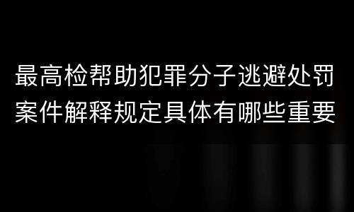 最高检帮助犯罪分子逃避处罚案件解释规定具体有哪些重要内容