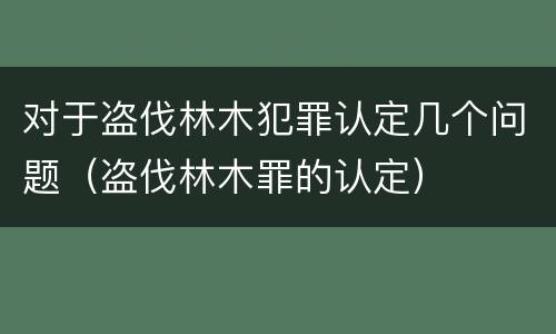 对于盗伐林木犯罪认定几个问题（盗伐林木罪的认定）