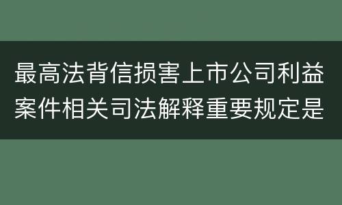 最高法背信损害上市公司利益案件相关司法解释重要规定是什么