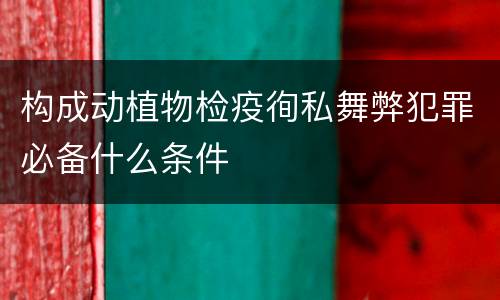 构成动植物检疫徇私舞弊犯罪必备什么条件