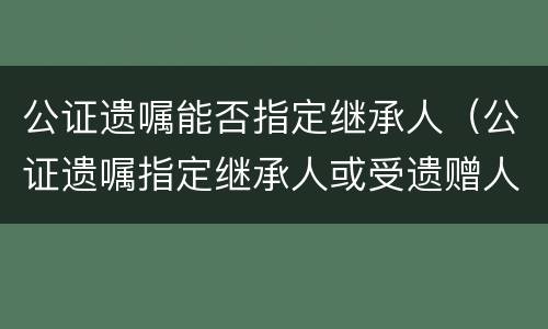 公证遗嘱能否指定继承人（公证遗嘱指定继承人或受遗赠人）