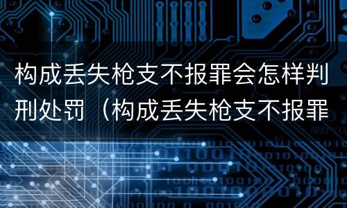 构成丢失枪支不报罪会怎样判刑处罚（构成丢失枪支不报罪会怎样判刑处罚案例）