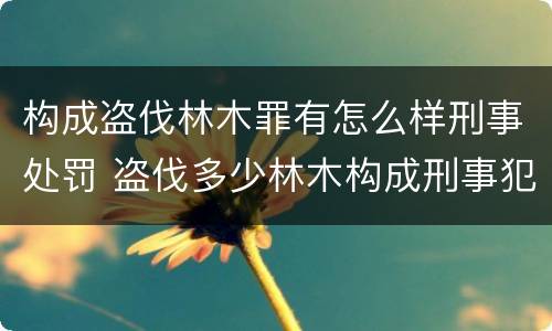 构成盗伐林木罪有怎么样刑事处罚 盗伐多少林木构成刑事犯罪