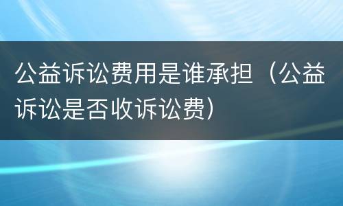 公益诉讼费用是谁承担（公益诉讼是否收诉讼费）