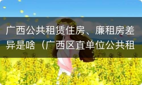 广西公共租赁住房、廉租房差异是啥（广西区直单位公共租赁住房）