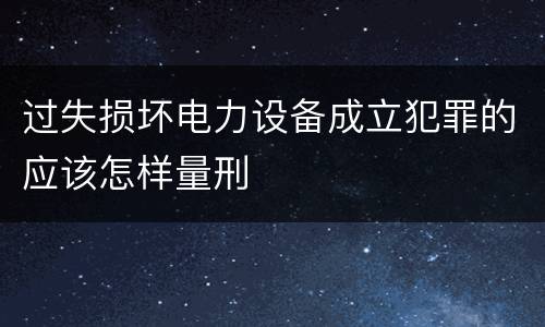 过失损坏电力设备成立犯罪的应该怎样量刑