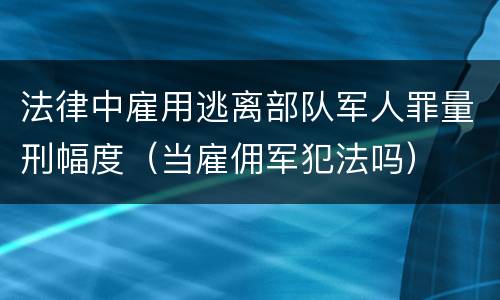 法律中雇用逃离部队军人罪量刑幅度（当雇佣军犯法吗）