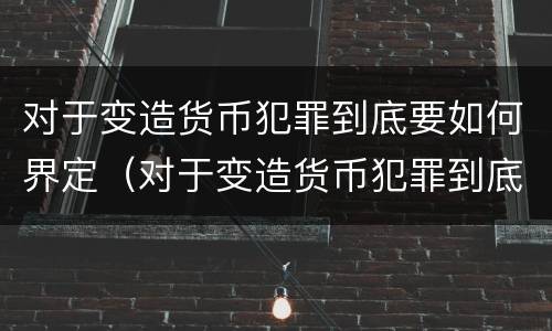 对于变造货币犯罪到底要如何界定（对于变造货币犯罪到底要如何界定罪名）
