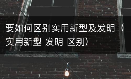 要如何区别实用新型及发明（实用新型 发明 区别）