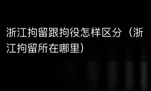 浙江拘留跟拘役怎样区分（浙江拘留所在哪里）