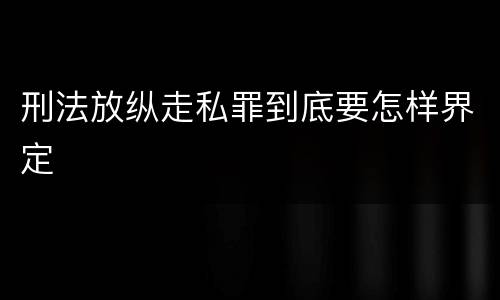 刑法放纵走私罪到底要怎样界定