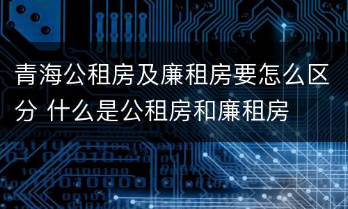 青海公租房及廉租房要怎么区分 什么是公租房和廉租房