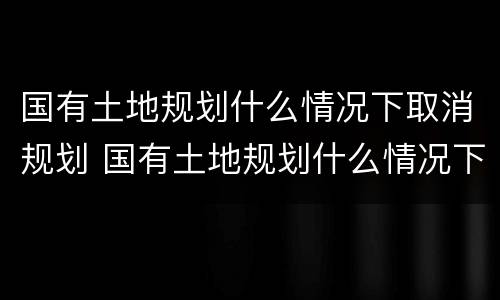 国有土地规划什么情况下取消规划 国有土地规划什么情况下取消规划资质