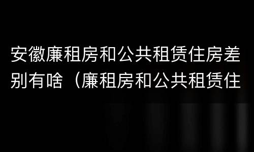 安徽廉租房和公共租赁住房差别有啥（廉租房和公共租赁住房的区别）