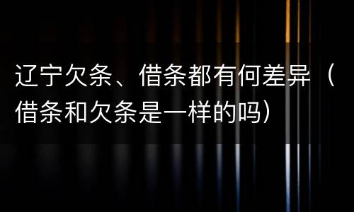 辽宁欠条、借条都有何差异（借条和欠条是一样的吗）