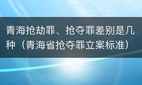 青海抢劫罪、抢夺罪差别是几种（青海省抢夺罪立案标准）
