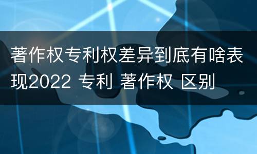 著作权专利权差异到底有啥表现2022 专利 著作权 区别
