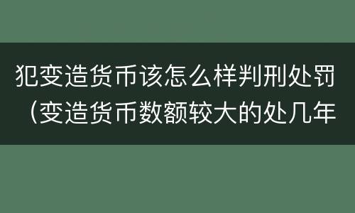 犯变造货币该怎么样判刑处罚（变造货币数额较大的处几年以下有期徒刑）