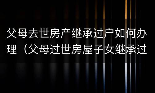 父母去世房产继承过户如何办理（父母过世房屋子女继承过户手续费）