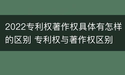 2022专利权著作权具体有怎样的区别 专利权与著作权区别