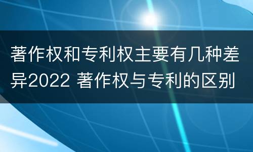 著作权和专利权主要有几种差异2022 著作权与专利的区别