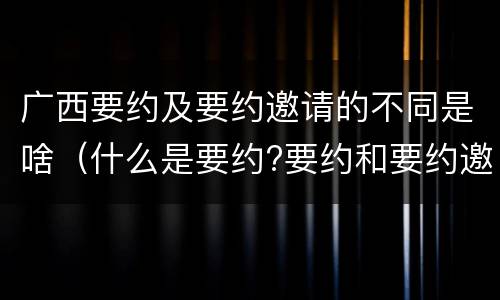 广西要约及要约邀请的不同是啥（什么是要约?要约和要约邀请有何区别?）