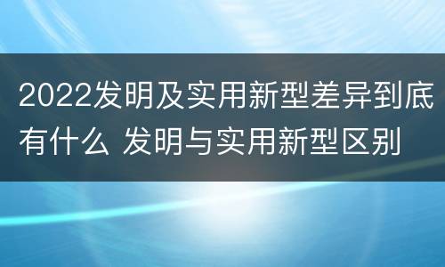 2022发明及实用新型差异到底有什么 发明与实用新型区别