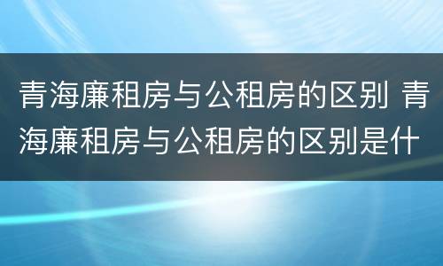 青海廉租房与公租房的区别 青海廉租房与公租房的区别是什么