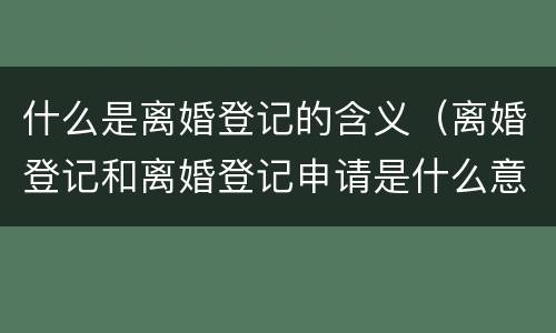 什么是离婚登记的含义（离婚登记和离婚登记申请是什么意思）