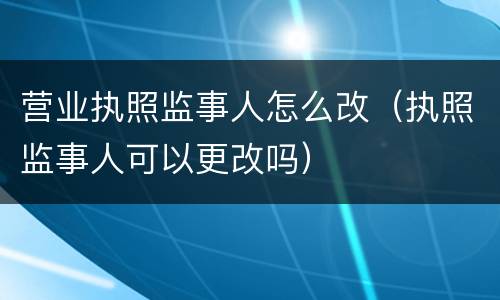 营业执照监事人怎么改（执照监事人可以更改吗）