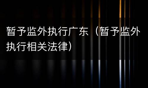 暂予监外执行广东（暂予监外执行相关法律）