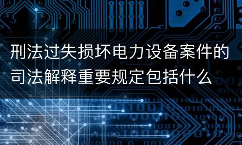 刑法过失损坏电力设备案件的司法解释重要规定包括什么