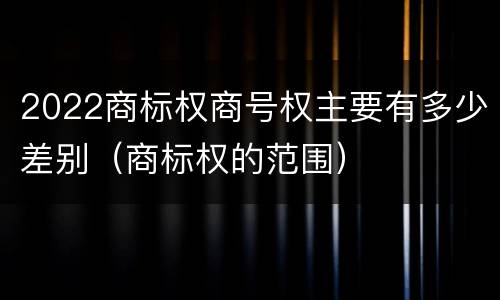 2022商标权商号权主要有多少差别（商标权的范围）