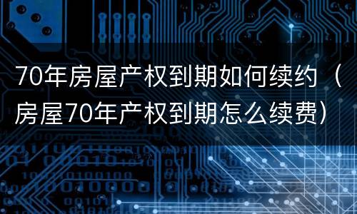 70年房屋产权到期如何续约（房屋70年产权到期怎么续费）