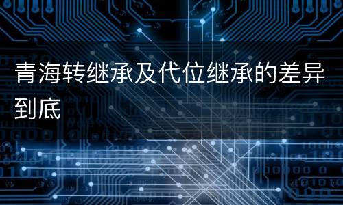 青海转继承及代位继承的差异到底