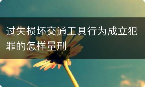 过失损坏交通工具行为成立犯罪的怎样量刑