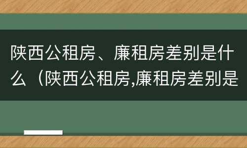 陕西公租房、廉租房差别是什么（陕西公租房,廉租房差别是什么呢）