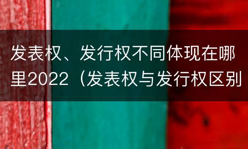 发表权、发行权不同体现在哪里2022（发表权与发行权区别）