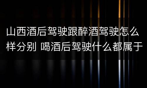 山西酒后驾驶跟醉酒驾驶怎么样分别 喝酒后驾驶什么都属于酒驾