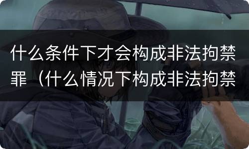 什么条件下才会构成非法拘禁罪（什么情况下构成非法拘禁罪）