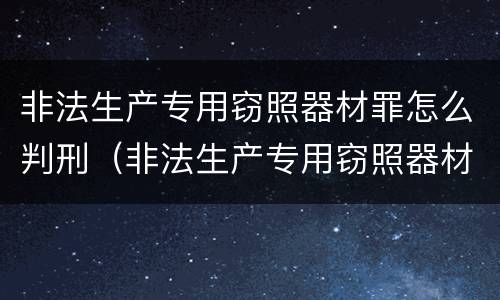 非法生产专用窃照器材罪怎么判刑（非法生产专用窃照器材罪怎么判刑的）
