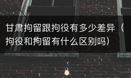 甘肃拘留跟拘役有多少差异（拘役和拘留有什么区别吗）