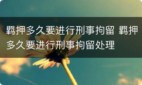 羁押多久要进行刑事拘留 羁押多久要进行刑事拘留处理